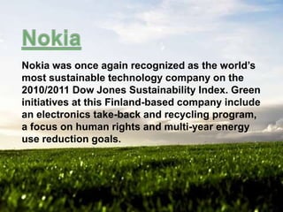 Nokia was once again recognized as the world’s
most sustainable technology company on the
2010/2011 Dow Jones Sustainability Index. Green
initiatives at this Finland-based company include
an electronics take-back and recycling program,
a focus on human rights and multi-year energy
use reduction goals.

 