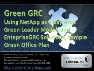 Green GRCUsing NetApp as a Bay Area Green Leader Model, andEntepriseGRC Solutions, Sample Green Office Plan Robin Basham, M.Ed., M.IT, ITSM, CISA, CGEIT, CRISC  Archer Certified ConsultantManaging Partner, EnterpriseGRC Solutions, Inc. Contact info: robin@enterprisegrc.com 800 647-6821 http://www.enterprisegrc.com 
