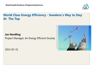 World Class Energy Efficiency - Swedens´s Way to Stay
At The Top
Jan Nordling
Project Manager, An Energy Efficient Society
2013-05-31
 