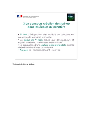 31 mai : Désignation des lauréats du concours en
présence de Madame la ministre
Un appui de 9 mois grâce aux développeurs et
experts du réseau scientifique et technique
La promotion d’une culture entrepreneuriale auprès
des élèves des écoles du ministère
7 projets très divers impliquant 11 élèves.
3.Un concours création de start-up
dans les écoles du ministère
Vraiment de bonne facture
 