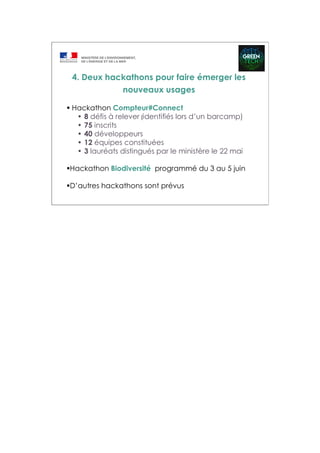 Hackathon Compteur#Connect
• 8 défis à relever (identifiés lors d’un barcamp)
• 75 inscrits
• 40 développeurs
• 12 équipes constituées
• 3 lauréats distingués par le ministère le 22 mai
Hackathon Biodiversité programmé du 3 au 5 juin
D’autres hackathons sont prévus
4. Deux hackathons pour faire émerger les
nouveaux usages
 