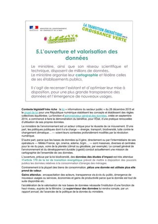 5.L’ouverture et valorisation des
données
Le ministère, ainsi que son réseau scientifique et
technique, disposent de millions de données.
Le ministère organise leur cartographie et fédère celles
de ses établissements publics.
Il s’agit de recenser l’existant et d’optimiser leur mise à
disposition, pour une plus grande transparence des
données et l’émergence de nouveaux usages.
Contexte législatif très riche : la loi « informations du secteur public » du 28 décembre 2015 et
le projet de loi pour une République numérique stabilisent les concepts et établissent des règles
collectives équilibrées. La fonction d’administrateur général des données, créée en septembre
2014, a commencé à faire la démonstration du bénéfice, pour l’État, d’une pratique renouvelée
d’utilisation de ses propres données.
Le ministère de l’environnement est un acteur critique pour la réussite de ce mouvement. D’une
part, les politiques publiques dont il a la charge — énergie, transport, biodiversité, lutte contre le
changement climatique… — voient leurs contextes profondément modifiés par la révolution
numérique.
D’autre part, parce que les bases de données qu’il gère, directement ou par l’intermédiaire de ses
opérateurs — Météo France, ign, onema, ademe, brgm… — sont massives, diverses et centrales
pour la vie du pays, voire de la planète (climat ou géodésie, par exemple). Le conseil général de
l’environnement et du développement durable (cgedd) conduit actuellement une mission de
cartographie de l’ensemble de ces données.
L’ouverture, prévue par la loi biodiversité, des données des études d’impact est très attendue
l’article 179 de la loi de transition énergétique prévoit de mettre à disposition des pouvoirs
publics les données relatives à la consommation d’énergie des ménages.
Contrairement à la plupart des biens de consommation, pklus une donnée est utilisée plus elle
prend de valeur.
Gains attendus ; encapacitation des acteurs, transparence vis-à-vis du public, émergence de
nouveaux usages ou services, économies et gains de productivité parce que la donnée est tout de
suite disponible etc.
l’accélération de la valorisation de nos bases de données nécessite l’institution d’une fonction de
haut niveau, auprès de la Ministre. Le superviseur des données lui rendra compte, par un
rapport annuel, de l’avancée de la politique de la donnée du ministère.
 