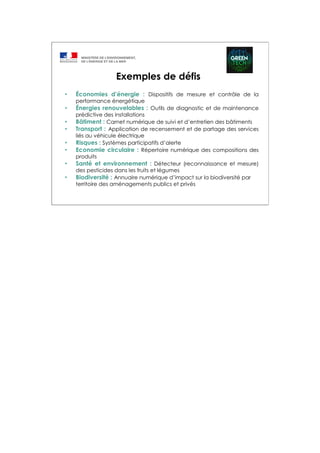 Exemples de défis
• Économies d’énergie : Dispositifs de mesure et contrôle de la
performance énergétique
• Énergies renouvelables : Outils de diagnostic et de maintenance
prédictive des installations
• Bâtiment : Carnet numérique de suivi et d’entretien des bâtiments
• Transport : Application de recensement et de partage des services
liés au véhicule électrique
• Risques : Systèmes participatifs d’alerte
• Economie circulaire : Répertoire numérique des compositions des
produits
• Santé et environnement : Détecteur (reconnaissance et mesure)
des pesticides dans les fruits et légumes
• Biodiversité : Annuaire numérique d’impact sur la biodiversité par
territoire des aménagements publics et privés
 