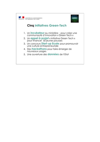 1. Un incubateur au ministère : pour créer une
communauté d’innovation « Green Tech »
2. Un appel à projet « Initiative Green Tech »
pour financer 50 jeunes pousses
3. Un concours Start-up Ecole pour promouvoir
une culture entrepreneuriale
4. Des hackathons pour faire émerger de
nouveaux usages
5. Une ouverture des données de l’Etat
Cinq initiatives Green-Tech
 