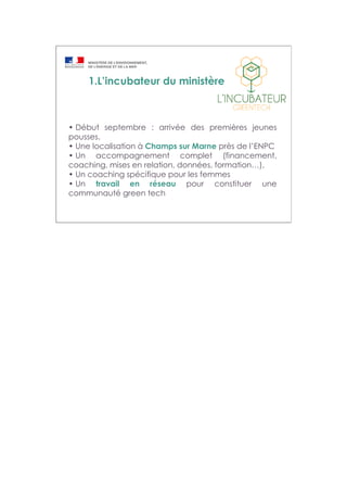 1.L’incubateur du ministère
• Début septembre : arrivée des premières jeunes
pousses.
• Une localisation à Champs sur Marne près de l’ENPC
• Un accompagnement complet (financement,
coaching, mises en relation, données, formation…),
• Un coaching spécifique pour les femmes
• Un travail en réseau pour constituer une
communauté green tech
 