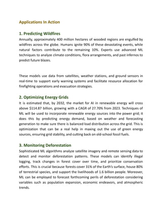 Applications In Action
1. Predicting Wildfires
Annually, approximately 400 million hectares of wooded regions are engulfed by
wildfires across the globe. Humans ignite 90% of these devastating events, while
natural factors contribute to the remaining 10%. Experts use advanced ML
techniques to analyze climate conditions, flora arrangements, and past infernos to
predict future blazes.
These models use data from satellites, weather stations, and ground sensors in
real-time to support early warning systems and facilitate resource allocation for
firefighting operations and evacuation strategies.
2. Optimizing Energy Grids
It is estimated that, by 2032, the market for AI in renewable energy will cross
above $114.87 billion, growing with a CAGR of 27.70% from 2023. Techniques of
ML will be used to incorporate renewable energy sources into the power grid; it
does this by predicting energy demand, based on weather and forecasting
generation to make sure there is balanced load distribution across the grid. This is
optimization that can be a real help in maxing out the use of green energy
sources, ensuring grid stability, and cutting back on old-school fossil fuels.
3. Monitoring Deforestation
Sophisticated ML algorithms analyze satellite imagery and remote sensing data to
detect and monitor deforestation patterns. These models can identify illegal
logging, track changes in forest cover over time, and prioritize conservation
efforts. This is crucial because forests cover 31% of the Earth’s surface, house 80%
of terrestrial species, and support the livelihoods of 1.6 billion people. Moreover,
ML can be employed to forecast forthcoming perils of deforestation considering
variables such as population expansion, economic endeavors, and atmospheric
trends.
 