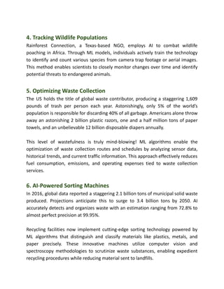 4. Tracking Wildlife Populations
Rainforest Connection, a Texas-based NGO, employs AI to combat wildlife
poaching in Africa. Through ML models, individuals actively train the technology
to identify and count various species from camera trap footage or aerial images.
This method enables scientists to closely monitor changes over time and identify
potential threats to endangered animals.
5. Optimizing Waste Collection
The US holds the title of global waste contributor, producing a staggering 1,609
pounds of trash per person each year. Astonishingly, only 5% of the world’s
population is responsible for discarding 40% of all garbage. Americans alone throw
away an astonishing 2 billion plastic razors, one and a half million tons of paper
towels, and an unbelievable 12 billion disposable diapers annually.
This level of wastefulness is truly mind-blowing! ML algorithms enable the
optimization of waste collection routes and schedules by analyzing sensor data,
historical trends, and current traffic information. This approach effectively reduces
fuel consumption, emissions, and operating expenses tied to waste collection
services.
6. AI-Powered Sorting Machines
In 2016, global data reported a staggering 2.1 billion tons of municipal solid waste
produced. Projections anticipate this to surge to 3.4 billion tons by 2050. AI
accurately detects and organizes waste with an estimation ranging from 72.8% to
almost perfect precision at 99.95%.
Recycling facilities now implement cutting-edge sorting technology powered by
ML algorithms that distinguish and classify materials like plastics, metals, and
paper precisely. These innovative machines utilize computer vision and
spectroscopy methodologies to scrutinize waste substances, enabling expedient
recycling procedures while reducing material sent to landfills.
 