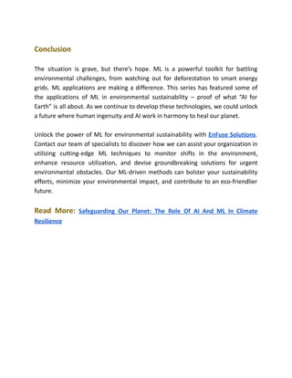 Conclusion
The situation is grave, but there’s hope. ML is a powerful toolkit for battling
environmental challenges, from watching out for deforestation to smart energy
grids. ML applications are making a difference. This series has featured some of
the applications of ML in environmental sustainability – proof of what “AI for
Earth” is all about. As we continue to develop these technologies, we could unlock
a future where human ingenuity and AI work in harmony to heal our planet.
Unlock the power of ML for environmental sustainability with EnFuse Solutions.
Contact our team of specialists to discover how we can assist your organization in
utilizing cutting-edge ML techniques to monitor shifts in the environment,
enhance resource utilization, and devise groundbreaking solutions for urgent
environmental obstacles. Our ML-driven methods can bolster your sustainability
efforts, minimize your environmental impact, and contribute to an eco-friendlier
future.
Read More: Safeguarding Our Planet: The Role Of AI And ML In Climate
Resilience
 