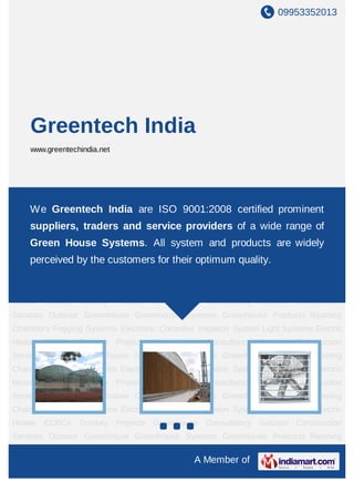 09953352013




    Greentech India
    www.greentechindia.net




Outdoor    Greenhouse        Greenhouse     Systems   Greenhouse     Products   Ripening
Chambers Greentech India are ISO 9001:2008 System Lightprominent
   We Fogging Systems Electronic Controller Irrigation certified Systems Electric
Heater    ECRCs   Turnkey     Projects   Greenhouse Consultancy    Solution Construction
    suppliers, traders and service providers of a wide range of
Services Outdoor Greenhouse Greenhouse Systems Greenhouse Products Ripening
    Green House Systems. All system and products are widely
Chambers Fogging Systems Electronic Controller Irrigation System Light Systems Electric
Heater ECRCs by the customers for their optimum quality.
    perceived Turnkey Projects Greenhouse Consultancy Solution Construction
Services Outdoor Greenhouse Greenhouse Systems Greenhouse Products Ripening
Chambers Fogging Systems Electronic Controller Irrigation System Light Systems Electric
Heater    ECRCs   Turnkey     Projects   Greenhouse Consultancy    Solution Construction
Services Outdoor Greenhouse Greenhouse Systems Greenhouse Products Ripening
Chambers Fogging Systems Electronic Controller Irrigation System Light Systems Electric
Heater    ECRCs   Turnkey     Projects   Greenhouse Consultancy    Solution Construction
Services Outdoor Greenhouse Greenhouse Systems Greenhouse Products Ripening
Chambers Fogging Systems Electronic Controller Irrigation System Light Systems Electric
Heater    ECRCs   Turnkey     Projects   Greenhouse Consultancy    Solution Construction
Services Outdoor Greenhouse Greenhouse Systems Greenhouse Products Ripening
Chambers Fogging Systems Electronic Controller Irrigation System Light Systems Electric
Heater    ECRCs   Turnkey     Projects   Greenhouse Consultancy    Solution Construction
Services Outdoor Greenhouse Greenhouse Systems Greenhouse Products Ripening

                                                  A Member of
 