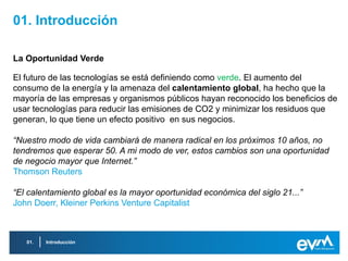 01. Introducción

La Oportunidad Verde

El futuro de las tecnologías se está definiendo como verde. El aumento del
consumo de la energía y la amenaza del calentamiento global, ha hecho que la
mayoría de las empresas y organismos públicos hayan reconocido los beneficios de
usar tecnologías para reducir las emisiones de CO2 y minimizar los residuos que
generan, lo que tiene un efecto positivo en sus negocios.

“Nuestro modo de vida cambiará de manera radical en los próximos 10 años, no
tendremos que esperar 50. A mi modo de ver, estos cambios son una oportunidad
de negocio mayor que Internet.”
Thomson Reuters

“El calentamiento global es la mayor oportunidad económica del siglo 21...”
John Doerr, Kleiner Perkins Venture Capitalist



   01.   Introducción
 