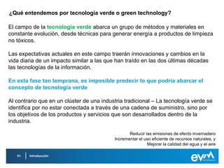¿Qué entendemos por tecnología verde o green technology?

El campo de la tecnología verde abarca un grupo de métodos y materiales en
constante evolución, desde técnicas para generar energía a productos de limpieza
no tóxicos.

Las expectativas actuales en este campo traerán innovaciones y cambios en la
vida diaria de un impacto similar a las que han traído en las dos últimas décadas
las tecnologías de la información.

En esta fase tan temprana, es imposible predecir lo que podría abarcar el
concepto de tecnología verde

Al contrario que en un clúster de una industria tradicional – La tecnología verde se
identifica por no estar conectada a través de una cadena de suministro, sino por
los objetivos de los productos y servicios que son desarrollados dentro de la
industria.

                                                  Reducir las emisiones de efecto invernadero
                                           Incrementar el uso eficiente de recursos naturales, y
                                                           Mejorar la calidad del agua y el aire

   01.   Introducción
 