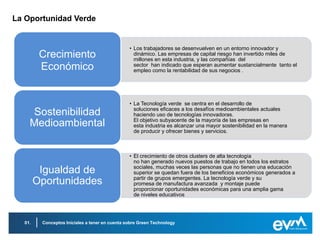 La Oportunidad Verde


                                                • Los trabajadores se desenvuelven en un entorno innovador y
         Crecimiento                              dinámico. Las empresas de capital riesgo han invertido miles de
                                                  millones en esta industria, y las compañías del
         Económico                                sector han indicado que esperan aumentar sustancialmente tanto el
                                                  empleo como la rentabilidad de sus negocios .




                                                • La Tecnología verde se centra en el desarrollo de
                                                  soluciones eficaces a los desafíos medioambientales actuales
    Sostenibilidad                                haciendo uso de tecnologías innovadoras.
                                                  El objetivo subyacente de la mayoría de las empresas en
    Medioambiental                                esta industria es alcanzar una mayor sostenibilidad en la manera
                                                  de producir y ofrecer bienes y servicios.



                                                • El crecimiento de otros clusters de alta tecnología
                                                  no han generado nuevos puestos de trabajo en todos los estratos
                                                  sociales, muchas veces las personas que no tienen una educación
         Igualdad de                              superior se quedan fuera de los beneficios económicos generados a
                                                  partir de grupos emergentes. La tecnología verde y su
        Oportunidades                             promesa de manufactura avanzada y montaje puede
                                                  proporcionar oportunidades económicas para una amplia gama
                                                  de niveles educativos




  01.    Conceptos Iniciales a tener en cuenta sobre Green Technology
 