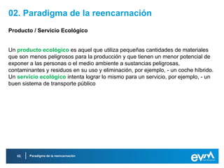 02. Paradigma de la reencarnación
Producto / Servicio Ecológico


Un producto ecológico es aquel que utiliza pequeñas cantidades de materiales
que son menos peligrosos para la producción y que tienen un menor potencial de
exponer a las personas o el medio ambiente a sustancias peligrosas,
contaminantes y residuos en su uso y eliminación, por ejemplo, - un coche híbrido.
Un servicio ecológico intenta lograr lo mismo para un servicio, por ejemplo, - un
buen sistema de transporte público




   02.   Paradigma de la reencarnación
 