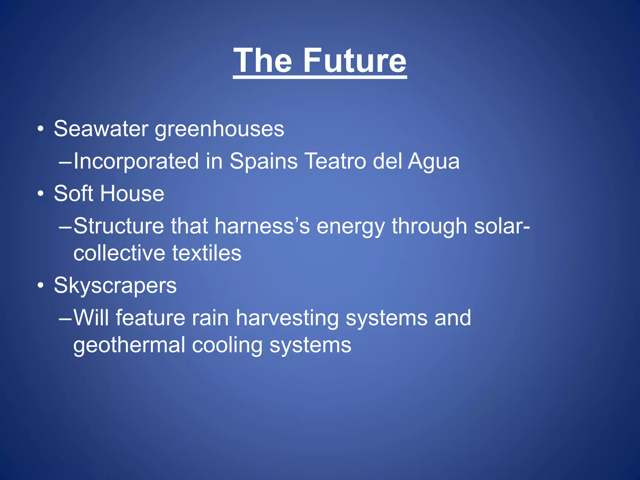 The Future 
• Seawater greenhouses 
–Incorporated in Spains Teatro del Agua 
• Soft House 
–Structure that harness’s energy through solar-collective 
textiles 
• Skyscrapers 
–Will feature rain harvesting systems and 
geothermal cooling systems 
 