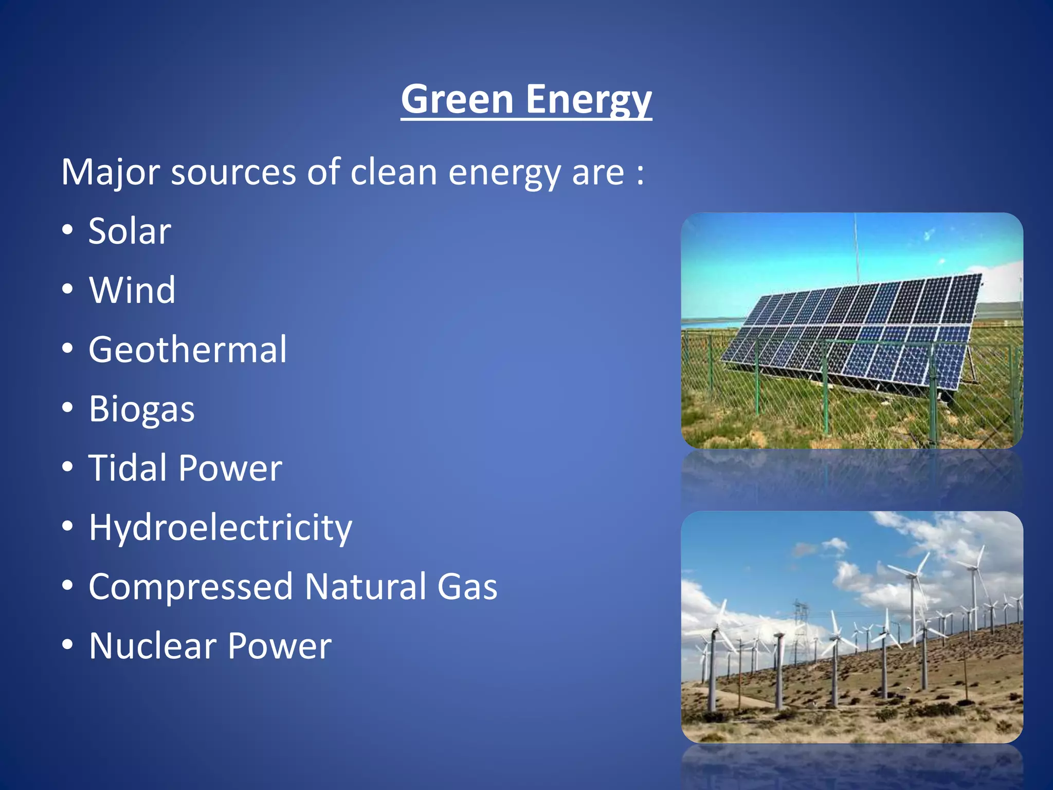 Green Energy 
Major sources of clean energy are : 
• Solar 
• Wind 
• Geothermal 
• Biogas 
• Tidal Power 
• Hydroelectricity 
• Compressed Natural Gas 
• Nuclear Power 
 