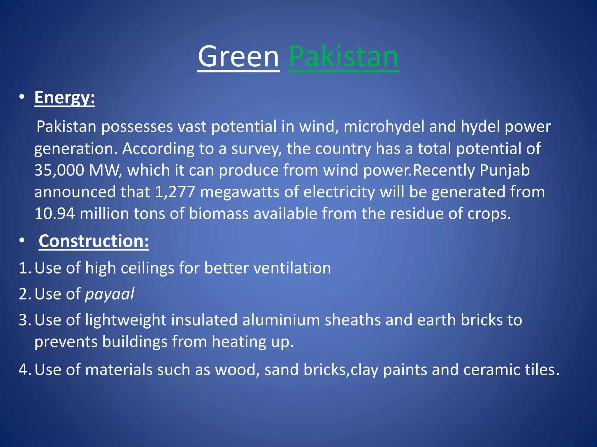 Green Pakistan 
• Energy: 
Pakistan possesses vast potential in wind, microhydel and hydel power 
generation. According to a survey, the country has a total potential of 
35,000 MW, which it can produce from wind power.Recently Punjab 
announced that 1,277 megawatts of electricity will be generated from 
10.94 million tons of biomass available from the residue of crops. 
• Construction: 
1. Use of high ceilings for better ventilation 
2. Use of payaal 
3. Use of lightweight insulated aluminium sheaths and earth bricks to 
prevents buildings from heating up. 
4.Use of materials such as wood, sand bricks,clay paints and ceramic tiles. 
 