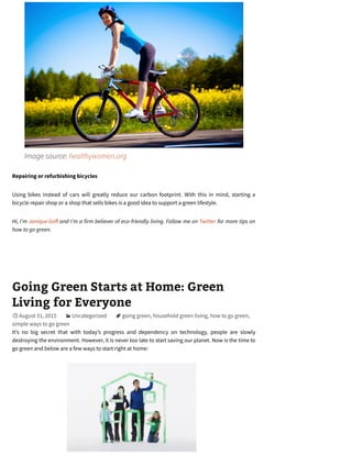 Image source: healthywomen.org
Repairing or refurbishing bicycles
Using bikes instead of cars will greatly reduce our carbon footprint. With this in mind, starting a
bicycle repair shop or a shop that sells bikes is a good idea to support a green lifestyle.
Hi, I’m Janique Go and I’m a firm believer of eco-friendly living. Follow me on Twitter for more tips on
how to go green.
Going Green Starts at Home: Green
Living for Everyone
August 31, 2015 Uncategorized going green, household green living, how to go green,
simple ways to go green
It’s no big secret that with today’s progress and dependency on technology, people are slowly
destroying the environment. However, it is never too late to start saving our planet. Now is the time to
go green and below are a few ways to start right at home:

 