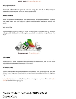           Image source: howstu works.com
Changing the light bulb
Fluorescents and incandescent light bulbs cost more energy than their CFL or LED counterparts.
Invest in this change for longer lasting and energy saving fixtures.
Improve insulation
Proper insulation can help households save on energy costs. Insulation prevents leaks, which can
lower energy loss by up to 20 to 30 percent. Low-cost insulation fixes include thermal blinds or dra
guards.
Look for the label
Replace old appliances with ones with the Energy Star label. These are appliances that are sponsored
and approved by U.S. Department of Energy that guarantee 30 percent better energy e iciency than
others.
            Image source: therealdeal.com
Save on water
Fix leaking faucets, change showerheads, and avoid keeping the water running; there are many simple
ways people can reduce water consumption in their homes.
Get an energy audit
Knowing how much energy is consumed and how to cut back on these consumptions can really help
kick-start green living in every household. Hiring an auditor can be costly but it will be a big help in the
long run.
Janique Go is an environmental advocate who champions green businesses. Follow this Twitter
account to learn more about going green.
Clean Under the Hood: 2015’s Best
Green Cars
 