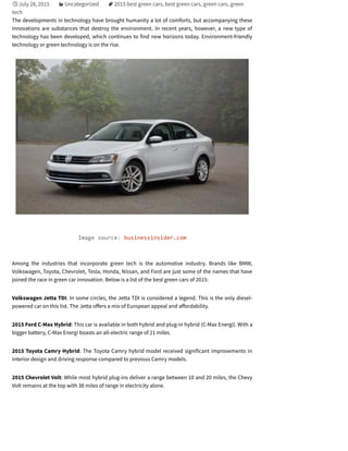 July 28, 2015 Uncategorized 2015 best green cars, best green cars, green cars, green
tech
The developments in technology have brought humanity a lot of comforts, but accompanying these
innovations are substances that destroy the environment. In recent years, however, a new type of
technology has been developed, which continues to find new horizons today. Environment-friendly
technology or green technology is on the rise.
Image source: businessinsider.com
Among the industries that incorporate green tech is the automotive industry. Brands like BMW,
Volkswagen, Toyota, Chevrolet, Tesla, Honda, Nissan, and Ford are just some of the names that have
joined the race in green car innovation. Below is a list of the best green cars of 2015:
Volkswagen Jetta TDI: In some circles, the Jetta TDI is considered a legend. This is the only diesel-
powered car on this list. The Jetta o ers a mix of European appeal and a ordability.
2015 Ford C-Max Hybrid: This car is available in both hybrid and plug-in hybrid (C-Max Energi). With a
bigger battery, C-Max Energi boasts an all-electric range of 21 miles.
2015 Toyota Camry Hybrid: The Toyota Camry hybrid model received significant improvements in
interior design and driving response compared to previous Camry models.
2015 Chevrolet Volt: While most hybrid plug-ins deliver a range between 10 and 20 miles, the Chevy
Volt remains at the top with 38 miles of range in electricity alone.

 