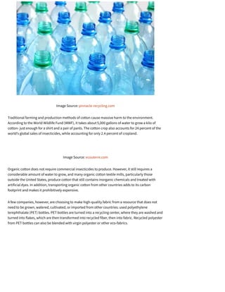 Image Source: pinnacle-recycling.com
Traditional farming and production methods of cotton cause massive harm to the environment.
According to the World Wildlife Fund (WWF), it takes about 5,000 gallons of water to grow a kilo of
cotton- just enough for a shirt and a pair of pants. The cotton crop also accounts for 24 percent of the
world’s global sales of insecticides, while accounting for only 2.4 percent of cropland.
Image Source: ecouterre.com
Organic cotton does not require commercial insecticides to produce. However, it still requires a
considerable amount of water to grow, and many organic cotton textile mills, particularly those
outside the United States, produce cotton that still contains inorganic chemicals and treated with
artificial dyes. In addition, transporting organic cotton from other countries adds to its carbon
footprint and makes it prohibitively expensive.
A few companies, however, are choosing to make high-quality fabric from a resource that does not
need to be grown, watered, cultivated, or imported from other countries: used polyethylene
terephthalate (PET) bottles. PET bottles are turned into a recycling center, where they are washed and
turned into flakes, which are then transformed into recycled fiber, then into fabric. Recycled polyester
from PET bottles can also be blended with virgin polyester or other eco-fabrics.
 
