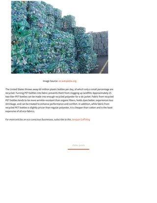 Image Source: en.wikipedia.org
The United States throws away 60 million plastic bottles per day, of which only a small percentage are
recycled. Turning PET bottles into fabric prevents them from clogging up landfills: Approximately 25
two-liter PET bottles can be made into enough recycled polyester for a ski jacket. Fabric from recycled
PET bottles tends to be more wrinkle-resistant than organic fibers, holds dyes better, experiences less
shrinkage, and can be treated to enhance performance and comfort. In addition, while fabric from
recycled PET bottles is slightly pricier than regular polyester, it is cheaper than cotton and is the least
expensive of all eco-fabrics.
For more articles on eco-conscious businesses, subscribe to this Janique Go blog.
Older posts
 