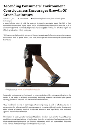 Ascending Consumers’ Environment
Consciousness Encourages Growth Of
Green Businesses
March 17, 2017 Janique Go environment preservation, green business, green
technologies
A green industry report of 2014 that surveyed 60 countries worldwide stated that 55% of their
consumers did not mind paying higher prices for environment-friendly goods and that 71% of
American respondents revealed that a product’s impact on global warming and climate change is one
of their considerations in their purchases.
This is a commendable positive outcome of rigorous campaigns and information dissemination about
the alarming state of global health, and such encouraged the mushrooming of so-called green
businesses.
Image source: www.BusinessPundit.com
Sustainable business, or green business, is an enterprise that provides primary consideration to the
welfare of the society or economy, progressively addressing issues such as human rights, gender
equality, greenhouse emissions and reduction of carbon footprints.
Thus, investments abound in technologies of renewing energy as well as o setting its rise in
consumption, like solar panels which are now popular in emerging residential housing development.
Other popular eco-friendly products include new appliances with high ratings from evaluation
agencies and tankless water heaters.
Minimization of wastes, another nemesis of legislation for clean air, is another focus of business
establishments particularly those in food service. According to estimates, food wastes account for
bigger percentage of greenhouse gas emissions. Department stores and supermarkets adopt zero
waste business models and recipe-based food delivery services.

 