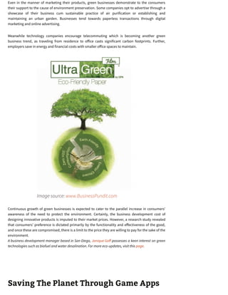 Even in the manner of marketing their products, green businesses demonstrate to the consumers
their support to the cause of environment preservation. Some companies opt to advertise through a
showcase of their business cum sustainable practice of air purification or establishing and
maintaining an urban garden. Businesses tend towards paperless transactions through digital
marketing and online advertising.
Meanwhile technology companies encourage telecommuting which is becoming another green
business trend, as traveling from residence to o ice casts significant carbon footprints. Further,
employers save in energy and financial costs with smaller o ice spaces to maintain.
Image source: www.BusinessPundit.com
Continuous growth of green businesses is expected to cater to the parallel increase in consumers’
awareness of the need to protect the environment. Certainly, the business development cost of
designing innovative products is imputed to their market prices. However, a research study revealed
that consumers’ preference is dictated primarily by the functionality and e ectiveness of the good,
and once these are compromised, there is a limit to the price they are willing to pay for the sake of the
environment.
A business development manager based in San Diego, Janique Go possesses a keen interest on green
technologies such as biofuel and water desalination. For more eco-updates, visit this page.
Saving The Planet Through Game Apps
 