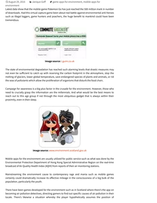 August 29, 2016 Janique Go game apps for environment, mobile apps for
environment
Latest data show that the mobile game Pokemon Go has just reached the 500 million mark in number
of downloads. Had this virtual capture game been about real battle against environmental anti-heroes
such as illegal loggers, game hunters and poachers, the huge benefit to mankind could have been
tremendous.
Image source: i.guim.co.uk
The state of environmental degradation has reached such alarming levels that drastic measures may
not even be su icient to catch up with reversing the carbon footprint in the atmosphere, stop the
melting of glaciers, lower global temperature, save endangered species of plants and animals, or rid
the seas of pollutants which allow the proliferation of organisms that disturb the food chain.
Campaign for awareness is a big plus factor in the crusade for the environment. However, those who
need to crucially grasp the information are the millennials. And what would be the best means to
reach out to this age group if not through the most ubiquitous gadget that is always within their
proximity, even in their sleep.
Image source: www.environment.scotland.gov.uk
Mobile apps for the environment are usually utilized for public service such as what was done by the
Environmental Protection Department of Hong Kong Special Administrative Region on the real-time
broadcast of Air Quality Health Index (AQHI) from reports of their air monitoring stations.
Mainstreaming the environment cause to contemporary rage and mania such as mobile games
certainly could dramatically increase its e ective mileage in the consciousness of a big bulk of the
population, particularly the youth.
There have been games developed for the environment such as in Scotland where there’s the app on
becoming air pollution detectives, directing gamers to find out specific causes of air pollution in their
locale. There’s likewise a situation whereby the player hypothetically assumes the position of

 