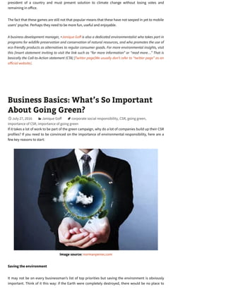 president of a country and must present solution to climate change without losing votes and
remaining in o ice.
The fact that these games are still not that popular means that these have not seeped in yet to mobile
users’ psyche. Perhaps they need to be more fun, useful and enjoyable.
A business development manager, >Janique Go is also a dedicated environmentalist who takes part in
programs for wildlife preservation and conservation of natural resources, and who promotes the use of
eco-friendly products as alternatives to regular consumer goods. For more environmental insights, visit
this [Insert statement inviting to visit the link such as “for more information” or “read more…” That is
basically the Call-to-Action statement (CTA) ]Twitter page[We usually don’t refer to “twitter page” as an
o icial website].
Business Basics: What’s So Important
About Going Green?
July 27, 2016 Janique Go corporate social responsibility, CSR, going green,
importance of CSR, importance of going green
If it takes a lot of work to be part of the green campaign, why do a lot of companies build up their CSR
profiles? If you need to be convinced on the importance of environmental responsibility, here are a
few key reasons to start:
Image source: normanpeires.com
Saving the environment
It may not be on every businessman’s list of top priorities but saving the environment is obviously
important. Think of it this way: if the Earth were completely destroyed, there would be no place to

 