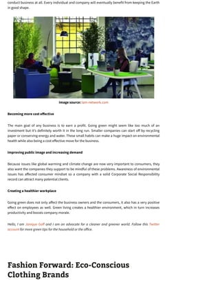 conduct business at all. Every individual and company will eventually benefit from keeping the Earth
in good shape.
Image source: lam-network.com
Becoming more cost e ective
The main goal of any business is to earn a profit. Going green might seem like too much of an
investment but it’s definitely worth it in the long run. Smaller companies can start o by recycling
paper or conserving energy and water. These small habits can make a huge impact on environmental
health while also being a cost e ective move for the business.
Improving public image and increasing demand
Because issues like global warming and climate change are now very important to consumers, they
also want the companies they support to be mindful of these problems. Awareness of environmental
issues has a ected consumer mindset so a company with a solid Corporate Social Responsibility
record can attract many potential clients.
Creating a healthier workplace
Going green does not only a ect the business owners and the consumers, it also has a very positive
e ect on employees as well. Green living creates a healthier environment, which in turn increases
productivity and boosts company morale.
Hello, I am Janique Go and I am an advocate for a cleaner and greener world. Follow this Twitter
account for more green tips for the household or the o ice.
Fashion Forward: Eco-Conscious
Clothing Brands
 
