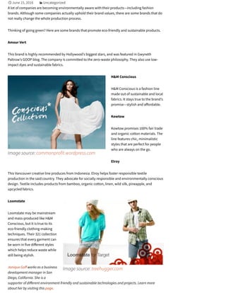 Image source: commonprofit.wordpress.com
Image source: treehugger.com
June 15, 2016 Uncategorized
A lot of companies are becoming environmentally aware with their products—including fashion
brands. Although some companies actually uphold their brand values, there are some brands that do
not really change the whole production process.
Thinking of going green? Here are some brands that promote eco-friendly and sustainable products.
Amour Vert
This brand is highly recommended by Hollywood’s biggest stars, and was featured in Gwyneth
Paltrow’s GOOP blog. The company is committed to the zero-waste philosophy. They also use low-
impact dyes and sustainable fabrics.
H&M Conscious
H&M Conscious is a fashion line
made out of sustainable and local
fabrics. It stays true to the brand’s
promise—stylish and a ordable.
Kowtow
Kowtow promises 100% fair trade
and organic cotton materials. The
line features chic, minimalistic
styles that are perfect for people
who are always on the go.
Elroy
This Vancouver creative line produces from Indonesia. Elroy helps foster responsible textile
production in the said country. They advocate for socially responsible and environmentally conscious
design. Textile includes products from bamboo, organic cotton, linen, wild silk, pineapple, and
upcycled fabrics.
Loomstate
Loomstate may be mainstream
and mass-produced like H&M
Conscious, but it is true to its
eco-friendly clothing-making
techniques. Their 321 collection
ensures that every garment can
be worn in five di erent styles
which helps reduce waste while
still being stylish.
Janique Go works as a business
development manager in San
Diego, California. She is a
supporter of di erent environment-friendly and sustainable technologies and projects. Learn more
about her by visiting this page.
 