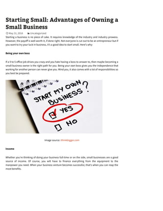 Starting Small: Advantages of Owning a
Small Business
May 31, 2016 Uncategorized
Starting a business is no piece of cake. It requires knowledge of the industry and industry prowess.
However, the payo is well worth it, if done right. Not everyone is cut out to be an entrepreneur but if
you want to try your luck in business, it’s a good idea to start small. Here’s why:
Being your own boss
If a 9 to 5 o ice job drives you crazy and you hate having a boss to answer to, then maybe becoming a
small business owner is the right path for you. Being your own boss gives you the independence that
working for another person can never give you. Mind you, it also comes with a lot of responsibilities so
you best be prepared.
Image source: ithinkbigger.com
Income
Whether you’re thinking of doing your business full-time or on the side, small businesses are a good
source of income. Of course, you will have to finance everything from the equipment to the
manpower you need. When your business venture becomes successful, that’s when you can reap the
most benefits.
 