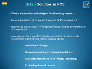 Green Solution in PCS
 What is the need for an intelligent fluid handling system?
 Many organizations have a growing concern for the environment.
 Businesses play a critical role in developing and utilizing environmentally
sound products.
 Awareness of the impact fluid handling equipment can have on the
environment to find ways to reduce negative effects.
• Reduction of Energy
• Compliment with governmental regulations
• Customer demands for eco-friendly technology
• Protecting the environment
 