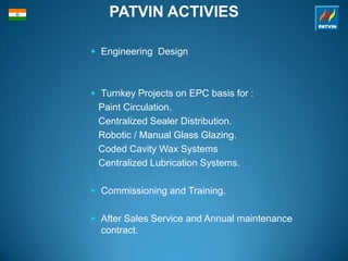 PATVIN ACTIVIES
 Engineering Design
 Turnkey Projects on EPC basis for :
Paint Circulation.
Centralized Sealer Distribution.
Robotic / Manual Glass Glazing.
Coded Cavity Wax Systems
Centralized Lubrication Systems.
 Commissioning and Training.
 After Sales Service and Annual maintenance
contract.
 