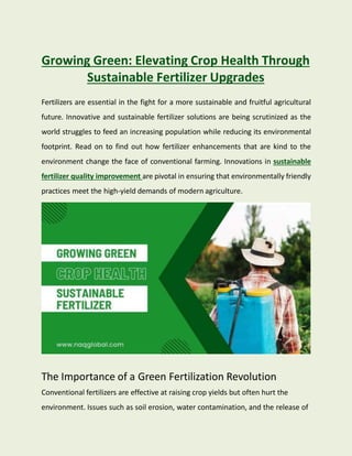 Growing Green: Elevating Crop Health Through
Sustainable Fertilizer Upgrades
Fertilizers are essential in the fight for a more sustainable and fruitful agricultural
future. Innovative and sustainable fertilizer solutions are being scrutinized as the
world struggles to feed an increasing population while reducing its environmental
footprint. Read on to find out how fertilizer enhancements that are kind to the
environment change the face of conventional farming. Innovations in sustainable
fertilizer quality improvement are pivotal in ensuring that environmentally friendly
practices meet the high-yield demands of modern agriculture.
The Importance of a Green Fertilization Revolution
Conventional fertilizers are effective at raising crop yields but often hurt the
environment. Issues such as soil erosion, water contamination, and the release of
 