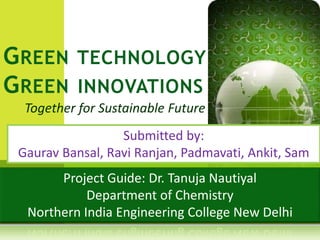 Together for Sustainable Future
GREEN TECHNOLOGY
GREEN INNOVATIONS
Submitted by:
Gaurav Bansal, Ravi Ranjan, Padmavati, Ankit, Sam
Project Guide: Dr. Tanuja Nautiyal
Department of Chemistry
Northern India Engineering College New Delhi
 