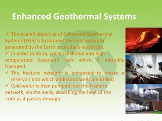 Enhanced Geothermal Systems
 The overall objective of Enhanced Geothermal
Systems (EGS) is to harness the heat naturally
generated by the Earth to produce electricity.
 In order to do so, wells are drilled into high
temperature basement rock which is naturally
fractured.
 The fracture network is enhanced to create a
reservoir into which additional wells are drilled.
 Cold water is then pumped into the fracture
network, via the wells, absorbing the heat of the
rock as it passes through.
 
