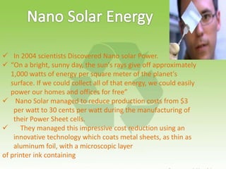  In 2004 scientists Discovered Nano solar Power.
 “On a bright, sunny day, the sun's rays give off approximately
1,000 watts of energy per square meter of the planet's
surface. If we could collect all of that energy, we could easily
power our homes and offices for free”
 Nano Solar managed to reduce production costs from $3
per watt to 30 cents per watt during the manufacturing of
their Power Sheet cells.
 They managed this impressive cost reduction using an
innovative technology which coats metal sheets, as thin as
aluminum foil, with a microscopic layer
of printer ink containing
 