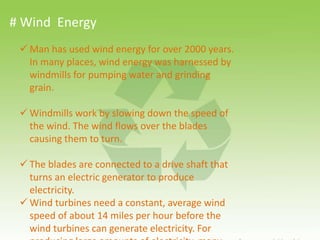 # Wind Energy
 Man has used wind energy for over 2000 years.
In many places, wind energy was harnessed by
windmills for pumping water and grinding
grain.
 Windmills work by slowing down the speed of
the wind. The wind flows over the blades
causing them to turn.
 The blades are connected to a drive shaft that
turns an electric generator to produce
electricity.
 Wind turbines need a constant, average wind
speed of about 14 miles per hour before the
wind turbines can generate electricity. For
 