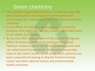  The concept of greening chemistry is a relatively new idea
which developed in the regulatory communities and
environment as a natural evolution of pollution prevention
initiatives.
 In our efforts to improve crop protection, commercial
products, and medicines, we also caused unintended harm
to our planet and humans.
 By the mid-20th century, some of the long-term negative
effects of these advancements could not be ignored.
Pollution choked many of the world’s waterways and acid
rain deteriorated forest health. There were measurable
holes in the earth’s ozone. Some chemicals in common use
were suspected of causing or directly linked to human
cancer and other adverse human and environmental
health outcomes..
Green chemistry
 