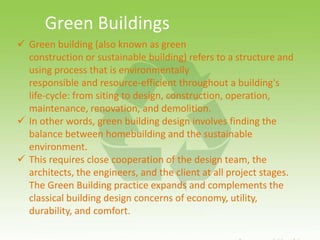  Green building (also known as green
construction or sustainable building) refers to a structure and
using process that is environmentally
responsible and resource-efficient throughout a building's
life-cycle: from siting to design, construction, operation,
maintenance, renovation, and demolition.
 In other words, green building design involves finding the
balance between homebuilding and the sustainable
environment.
 This requires close cooperation of the design team, the
architects, the engineers, and the client at all project stages.
The Green Building practice expands and complements the
classical building design concerns of economy, utility,
durability, and comfort.
Green Buildings
 