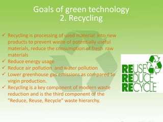 Goals of green technology
2. Recycling
 Recycling is processing of used material into new
products to prevent waste of potentially useful
materials, reduce the consumption of fresh raw
materials
 Reduce energy usage
 Reduce air pollution and water pollution
 Lower greenhouse gas emissions as compared to
virgin production.
 Recycling is a key component of modern waste
reduction and is the third component of the
"Reduce, Reuse, Recycle" waste hierarchy.
 