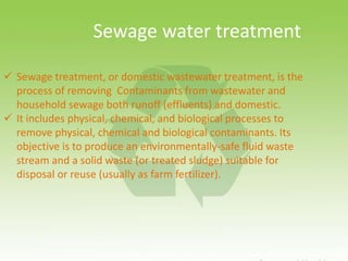  Sewage treatment, or domestic wastewater treatment, is the
process of removing Contaminants from wastewater and
household sewage both runoff (effluents) and domestic.
 It includes physical, chemical, and biological processes to
remove physical, chemical and biological contaminants. Its
objective is to produce an environmentally-safe fluid waste
stream and a solid waste (or treated sludge) suitable for
disposal or reuse (usually as farm fertilizer).
Sewage water treatment
 
