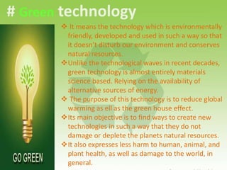 # Green technology
 It means the technology which is environmentally
friendly, developed and used in such a way so that
it doesn’t disturb our environment and conserves
natural resources.
Unlike the technological waves in recent decades,
green technology is almost entirely materials
science based. Relying on the availability of
alternative sources of energy.
 The purpose of this technology is to reduce global
warming as ell as the green house effect.
Its main objective is to find ways to create new
technologies in such a way that they do not
damage or deplete the planets natural resources.
It also expresses less harm to human, animal, and
plant health, as well as damage to the world, in
general.
 