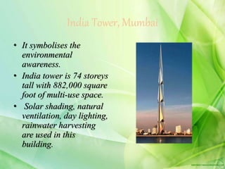 India Tower, Mumbai
• It symbolises the
environmental
awareness.
• India tower is 74 storeys
tall with 882,000 square
foot of multi-use space.
• Solar shading, natural
ventilation, day lighting,
rainwater harvesting
are used in this
building.
 