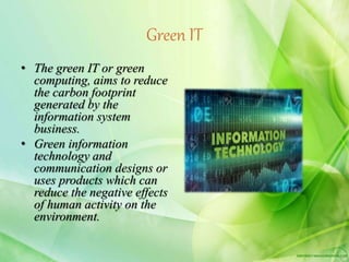 Green IT
• The green IT or green
computing, aims to reduce
the carbon footprint
generated by the
information system
business.
• Green information
technology and
communication designs or
uses products which can
reduce the negative effects
of human activity on the
environment.
 