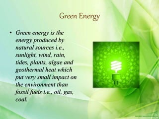Green Energy
• Green energy is the
energy produced by
natural sources i.e.,
sunlight, wind, rain,
tides, plants, algae and
geothermal heat which
put very small impact on
the environment than
fossil fuels i.e., oil, gas,
coal.
 