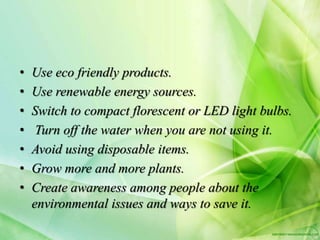 • Use eco friendly products.
• Use renewable energy sources.
• Switch to compact florescent or LED light bulbs.
• Turn off the water when you are not using it.
• Avoid using disposable items.
• Grow more and more plants.
• Create awareness among people about the
environmental issues and ways to save it.
 