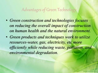 Advantages of Green Technology
• Green construction and technologies focuses
on reducing the overall impact of construction
on human health and the natural environment.
• Green products and techniques work to utilize
resources-water, gas, electricity, etc more
efficiently while reducing waste, pollution, and
environmental degradation.
 