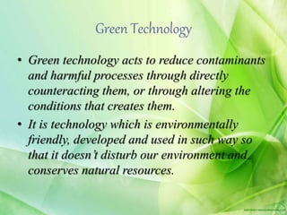 Green Technology
• Green technology acts to reduce contaminants
and harmful processes through directly
counteracting them, or through altering the
conditions that creates them.
• It is technology which is environmentally
friendly, developed and used in such way so
that it doesn’t disturb our environment and
conserves natural resources.
 